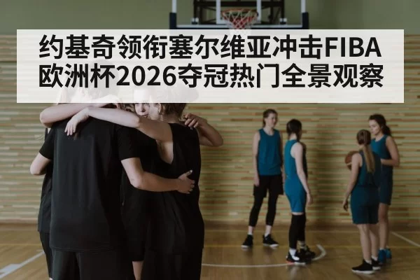 约基奇领衔塞尔维亚冲击FIBA欧洲杯2026夺冠热门全景观察